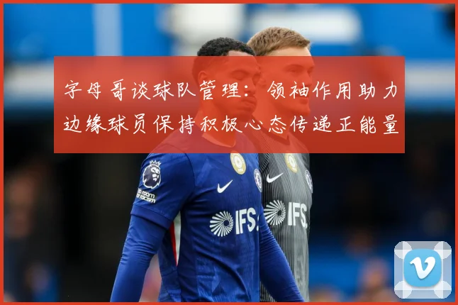 字母哥谈球队管理：领袖作用助力边缘球员保持积极心态传递正能量