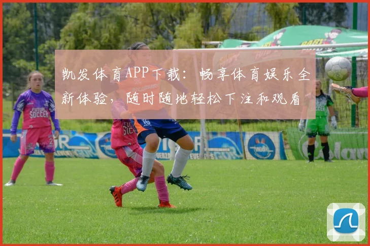 凯发体育APP下载：畅享体育娱乐全新体验，随时随地轻松下注和观看赛事