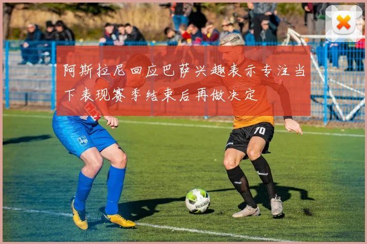 阿斯拉尼回应巴萨兴趣表示专注当下表现赛季结束后再做决定