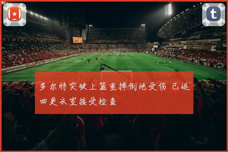 多尔特突破上篮重摔倒地受伤 已返回更衣室接受检查