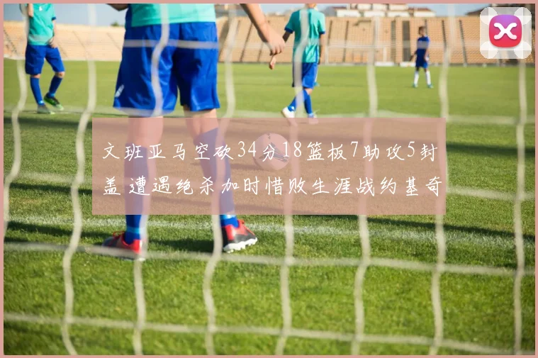 文班亚马空砍34分18篮板7助攻5封盖 遭遇绝杀加时惜败生涯战约基奇2胜5负