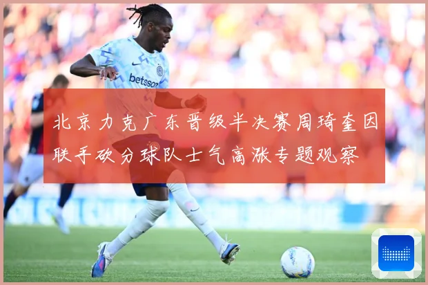北京力克广东晋级半决赛周琦奎因联手砍分球队士气高涨专题观察