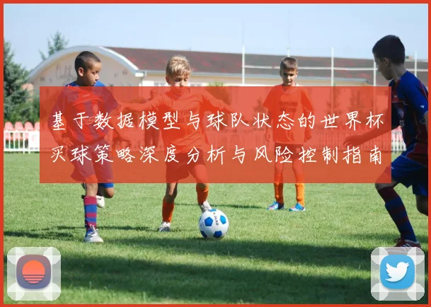 基于数据模型与球队状态的世界杯买球策略深度分析与风险控制指南