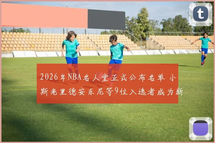 2026年NBA名人堂正式公布名单 小斯老里德安东尼等9位入选者成为新成员