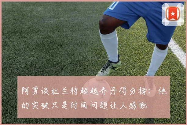 阿贾谈杜兰特超越乔丹得分榜：他的突破只是时间问题让人感慨
