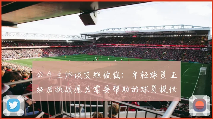 公牛主帅谈艾维被裁：年轻球员正经历挑战愿为需要帮助的球员提供支持