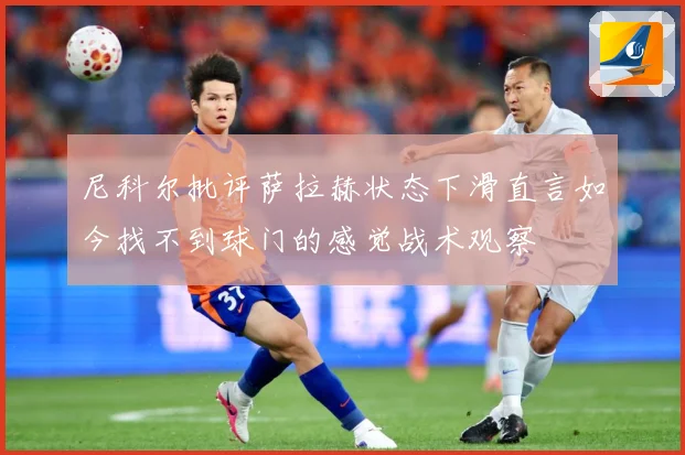 尼科尔批评萨拉赫状态下滑直言如今找不到球门的感觉战术观察