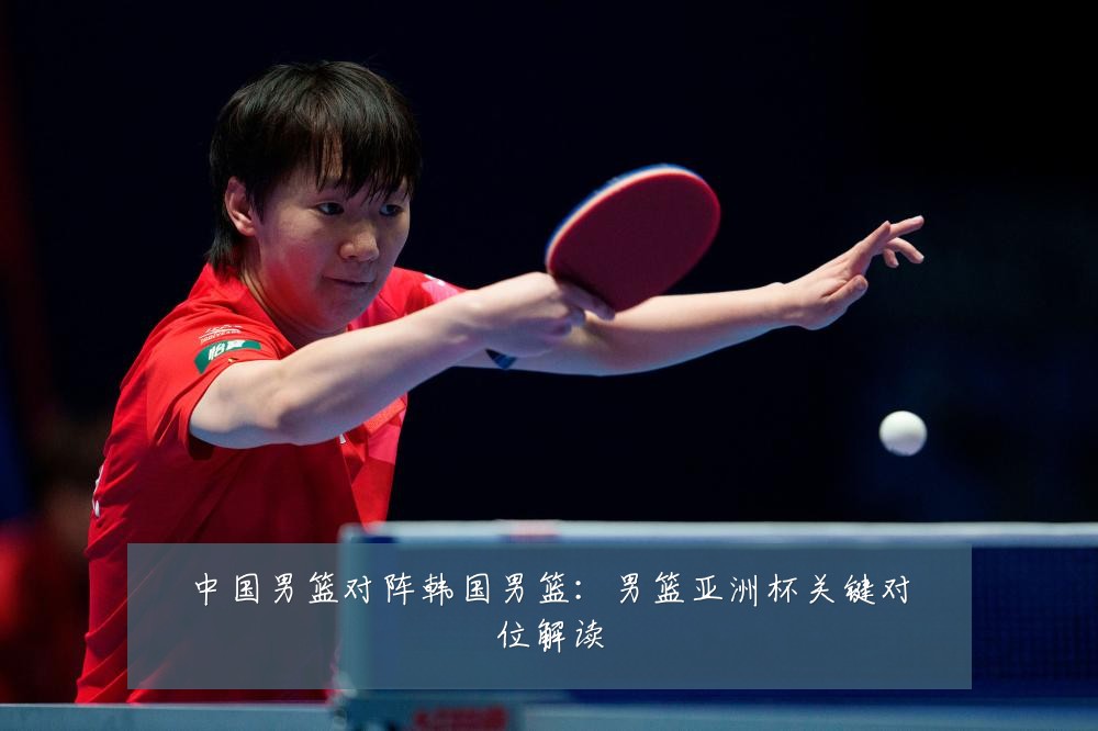 中国男篮对阵韩国男篮：男篮亚洲杯关键对位解读