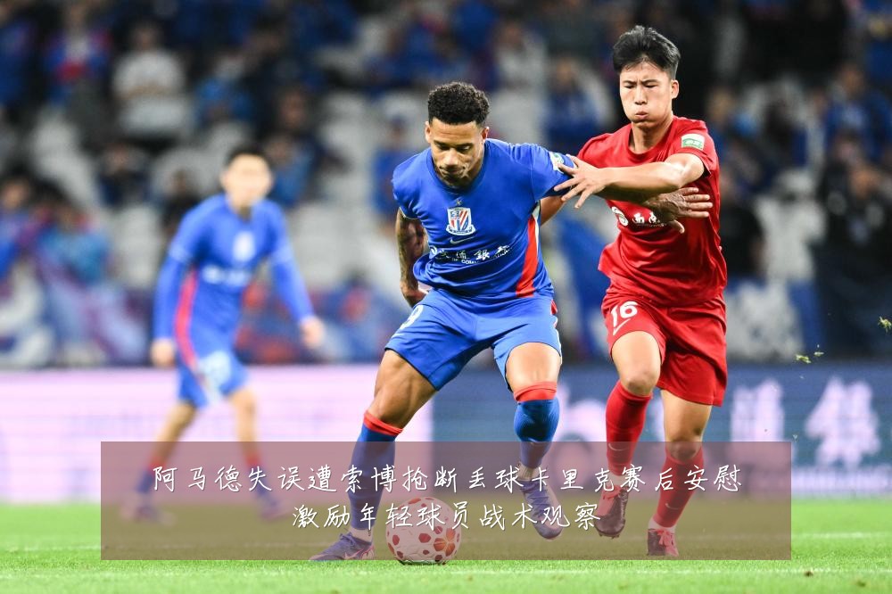 阿马德失误遭索博抢断丢球卡里克赛后安慰激励年轻球员战术观察